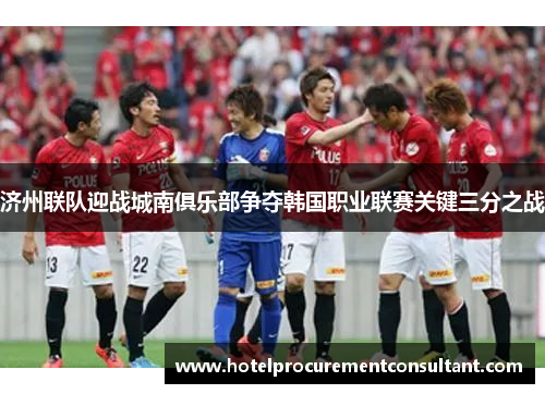 济州联队迎战城南俱乐部争夺韩国职业联赛关键三分之战