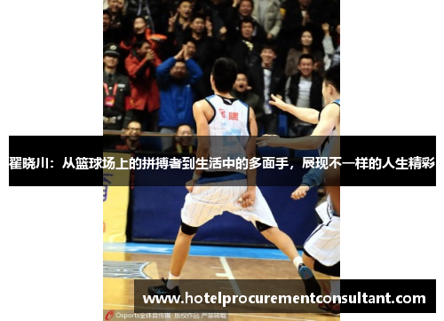 翟晓川：从篮球场上的拼搏者到生活中的多面手，展现不一样的人生精彩